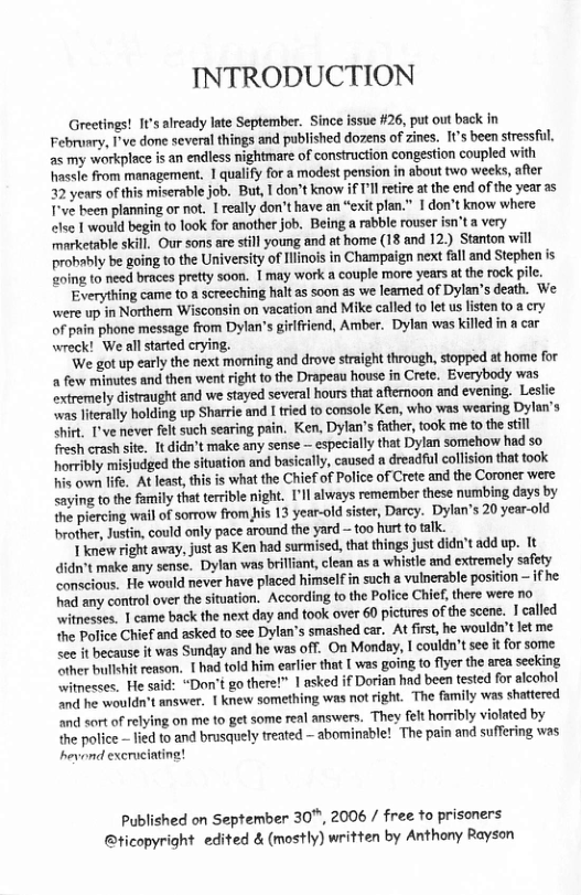 INTRODUCTION  Greetings! 11’ alrcady late September. Since issue #26, put out back in Februsry, I’ve done several things and published dozens of zines. I1s been stressful. as my workplace is an endless nightmare of construction congestion coupled with hassle from management, 1 qualify for a modest pension in about two weeks, after 32 years of this miserable job. But, I don’t know if ’l retre at the end of the year as T’ve been planning or not. 1 really don’t have an “exit plen.” 1 don’t know where elee 1 would begin to look for another job. Being a rabble rouser isn’t a very marketable skill. Our sons are sill young and at home (18 and 12.) Stanton will probably be going to the Universiy of Ilinois in Champaign next fal and Stephen is eoing to need braces pretty soon. 1 may work a couple more years at the rock pile.  Everything came to a screeching halt as Soon as we leaned of Dylan’s death. We were up in Northern Wisconsin on vacation and Mike called to let us listen to @ cry of pain phone message from Dylan’s girlfriend, Amber. Dylan was killed in a car wreck! We all strted crying.  We got up early the next moning and drove straight through, stopped at home for a few minutes and then went right to the Drapeau house in Crete, Everybody was extremely distraught and we stayed several hours that afternoon and evening. Leslie “was literaly holding up Sharrie and I ried to console Ken, who was wearing Dylan’s Shirt. T’ve never felt such searing pain. Ken, Dylan’s father, took me to the stll fresh crash site. It didn’t make any sense — especially that Dylan somehow had so horribly misjudged the situation and basically, caused a dreadful collsion that took i own life. At leas, his is what the Chief of Police of Crete and the Coroner were saying to the family that terible night. [’l always remember these numbing days by the piercing wal of sorrow from fis 13 year-old siser, Darcy. Dylan’s 20 year-old brother, Justin, could only pace around the yard —too hurtto talk.  | knéw right away, just as Ken had surmised, tht things just didn’t add up. It didn’t make any sense. Dylan was brilliant, clean as a whistle and extremely safety conscious. He would never have placed himself in such a vulnerable position — ifhe i any control over the situation. According to the Police Chief, there were no witnesses. | came back the next day and took over 60 pictures of the scene. 1 called he Police Chief and asked to see Dylan’s smashed car. At firt, he wouldn’t let me <ee it because it was Sunday and he was off. On Monday, I couldn’t see it for some “iher bullshit reason. | had told him earlier that [ was going to fiyer the area seeking itnesses. He said: “Don’t go there!” | asked if Dorian had been tested for alcohol nd he wouldn’t answer. 1 knew something was not right. The family was shattered and sort of relying on me 1o get some real answers. They felt horrbly violated by the police ~ led to and brusquely treated — abominsble! The pain and suffering was hevond exerucinting!  Published on September 30", 2006 / free to prisoners @ticopyright edited & (mostly) written by Anthony Rayson 